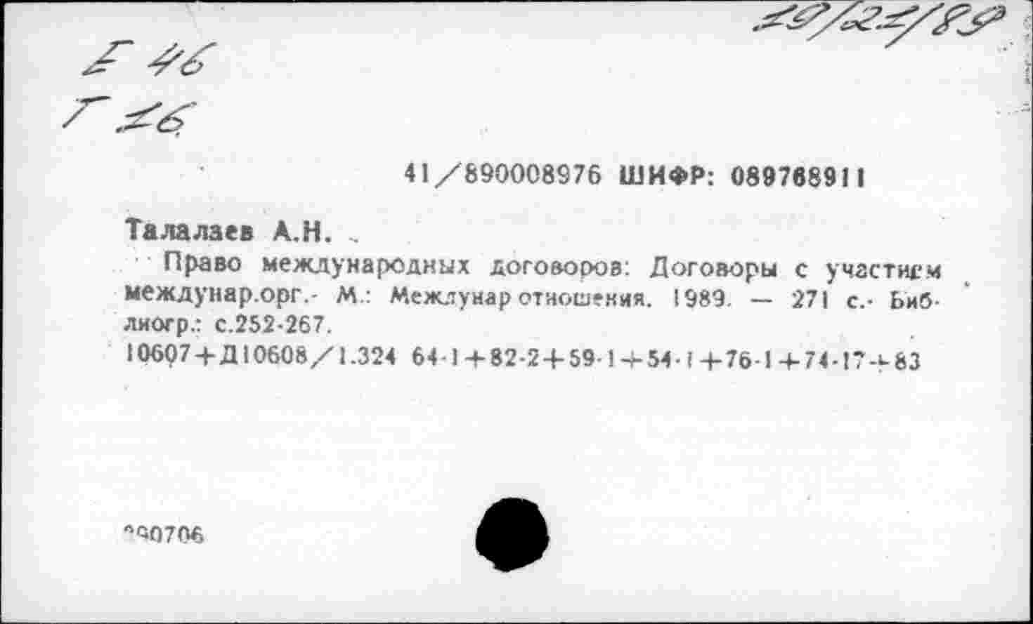 ﻿
41/890008976 ШИФР: 089788911
Талалаев А.Н. ..
Право международных договоров: Договоры с участием междунар.орг.- М.: Межлунар отношения. 1989. — 271 с.- Ьиб-лиогр.: с.252-267.
10607 +Д10608/1.324 6 4-1+82-2 + 59-1+ 54 -1 +76-1+74-17+83
10706